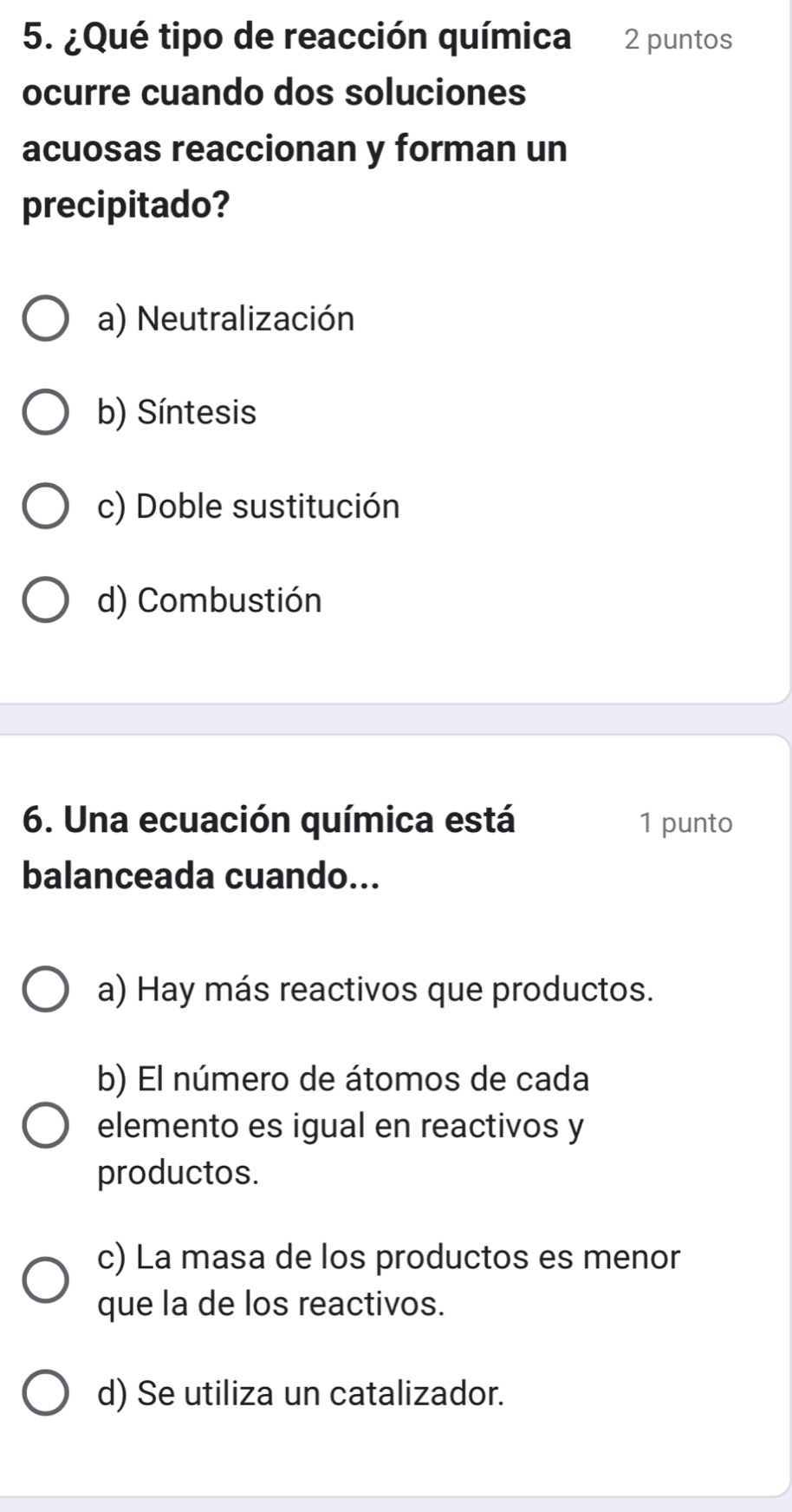 ¿Qué tipo de reacción química 2 puntos
ocurre cuando dos soluciones
acuosas reaccionan y forman un
precipitado?
a) Neutralización
b) Síntesis
c) Doble sustitución
d) Combustión
6. Una ecuación química está 1 punto
balanceada cuando...
a) Hay más reactivos que productos.
b) El número de átomos de cada
elemento es igual en reactivos y
productos.
c) La masa de los productos es menor
que la de los reactivos.
d) Se utiliza un catalizador.