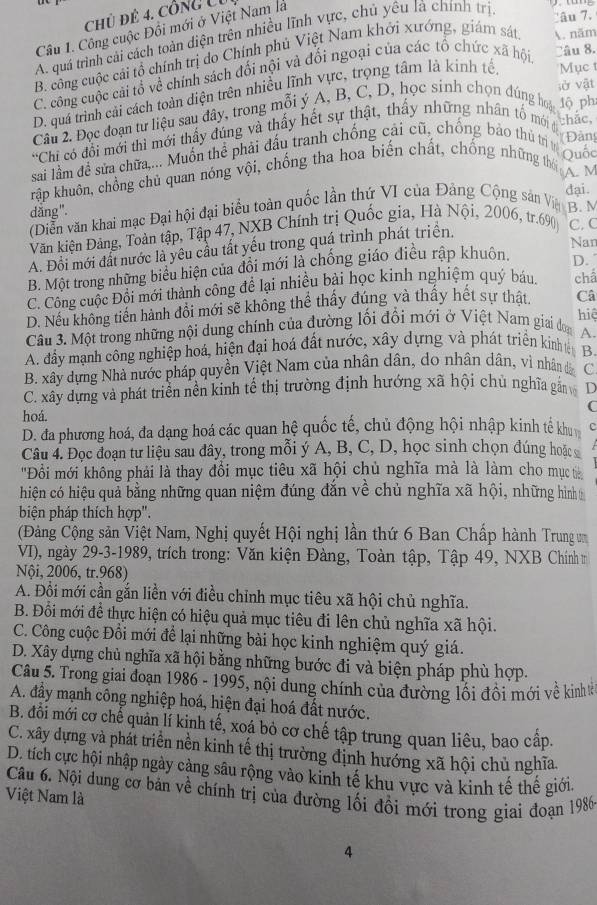 chủ để 4. công U1
Câu 1. Công cuộc Đồi mới ở Việt Nam là
A. quá trình cải cách toàn diện trên nhiều lĩnh vực, chủ yêu là chính trị
`âu 7.
B. công cuộc cái tổ chính trị do Chính phủ Việt Nam khởi xướng, giám sát . năm
C. công cuộc cải tổ về chính sách đối nội và đối ngoại của các tổ chức xã hội Câu 8.
sở vật
D. quá trình cải cách toàn diện trên nhiều lĩnh vực, trọng tâm là kinh tế Mục t
Câu 2. Đọc đoạn tư liệu sau đây, trong mỗi ý A, B, C, D, học sinh chọn dúng hoa 1ộ phi
thắc,
*Chi có đổi mới thì mới thấy đúng và thấy hết sự thật, thấy những nhân tổ mới đ
sai lầm đề sửa chữa,... Muồn thể phải đấu tranh chống cải cũ, chống bảo thủ trị v Đàng
kập khuôn, chồng chủ quan nóng vội, chống tha hoa biến chất, chống những thời Quốc
A. M
đại.
dǎng". B. M
(Diễn văn khai mạc Đại hội đại biểu toàn quốc lần thứ VI của Đảng Cộng sản Vệ
Văn kiện Đảng, Toàn tập, Tập 47, NXB Chính trị Quốc gia, Hà Nội, 2006, tr.690 C. C
Nar
A. Đổi mới đất nước là yêu cầu tất yếu trong quá trình phát triện.
B. Một trong những biểu hiện của đổi mới là chống giáo điều rập khuôn. D.
C. Công cuộc Đội mới thành công để lại nhiều bài học kinh nghiệm quý báu. chẩ
D. Nếu không tiến hành đổi mới sẽ không thể thấy đúng và thấy hết sự thật. Câ
hiệ
Câu 3. Một trong những nội dung chính của đường lối đổi mới ở Việt Nam giai đon A
A. đầy mạnh công nghiệp hoá, hiện đại hoá đất nước, xây dựng và phát triển kinhtB
B. xây dựng Nhà nước pháp quyền Việt Nam của nhân dân, do nhân dân, vì nhân đã C
C. xây dựng và phát triển nền kinh tế thị trường định hướng xã hội chủ nghĩa gắn D
(
hoá.
D. đa phương hoá, đa dạng hoá các quan hệ quốc tế, chủ động hội nhập kinh tế kh
Câu 4. Đọc đoạn tư liệu sau đây, trong mỗi ý A, B, C, D, học sinh chọn đúng hoặc 
'Đồi mới không phải là thay đổi mục tiêu xã hội chủ nghĩa mà là làm cho mục t
hiện có hiệu quả bằng những quan niệm đúng đắn về chủ nghĩa xã hội, những hình
biện pháp thích hợp".
(Đảng Cộng sản Việt Nam, Nghị quyết Hội nghị lần thứ 6 Ban Chấp hành Trung um
VI), ngày 29-3-1989, trích trong: Văn kiện Đàng, Toàn tập, Tập 49, NXB Chính m
Nội, 2006, tr.968)
A. Đổi mới cần gắn liền với điều chỉnh mục tiêu xã hội chủ nghĩa.
B. Đổi mới đề thực hiện có hiệu quả mục tiêu đi lên chủ nghĩa xã hội.
C. Công cuộc Đồi mới để lại những bài học kinh nghiệm quý giá.
D. Xây dựng chủ nghĩa xã hội bằng những bước đi và biện pháp phù hợp.
Câu 5. Trong giai đoạn 1986 - 1995, nội dung chính của đường lối đồi mới về kinh tả
A. đầy mạnh công nghiệp hoá, hiện đại hoá đất nước.
B. đồi mới cơ chế quản lí kinh tế, xoá bỏ cơ chế tập trung quan liêu, bao cấp.
C. xây dựng và phát triển nền kinh tế thị trường định hướng xã hội chủ nghĩa.
D. tích cực hội nhập ngày càng sâu rộng vào kinh tế khu vực và kinh tế thế giới.
Câu 6. Nội dung cơ bản về chính trị của đường lối đổi mới trong giai đoạn 1986
Việt Nam là
4