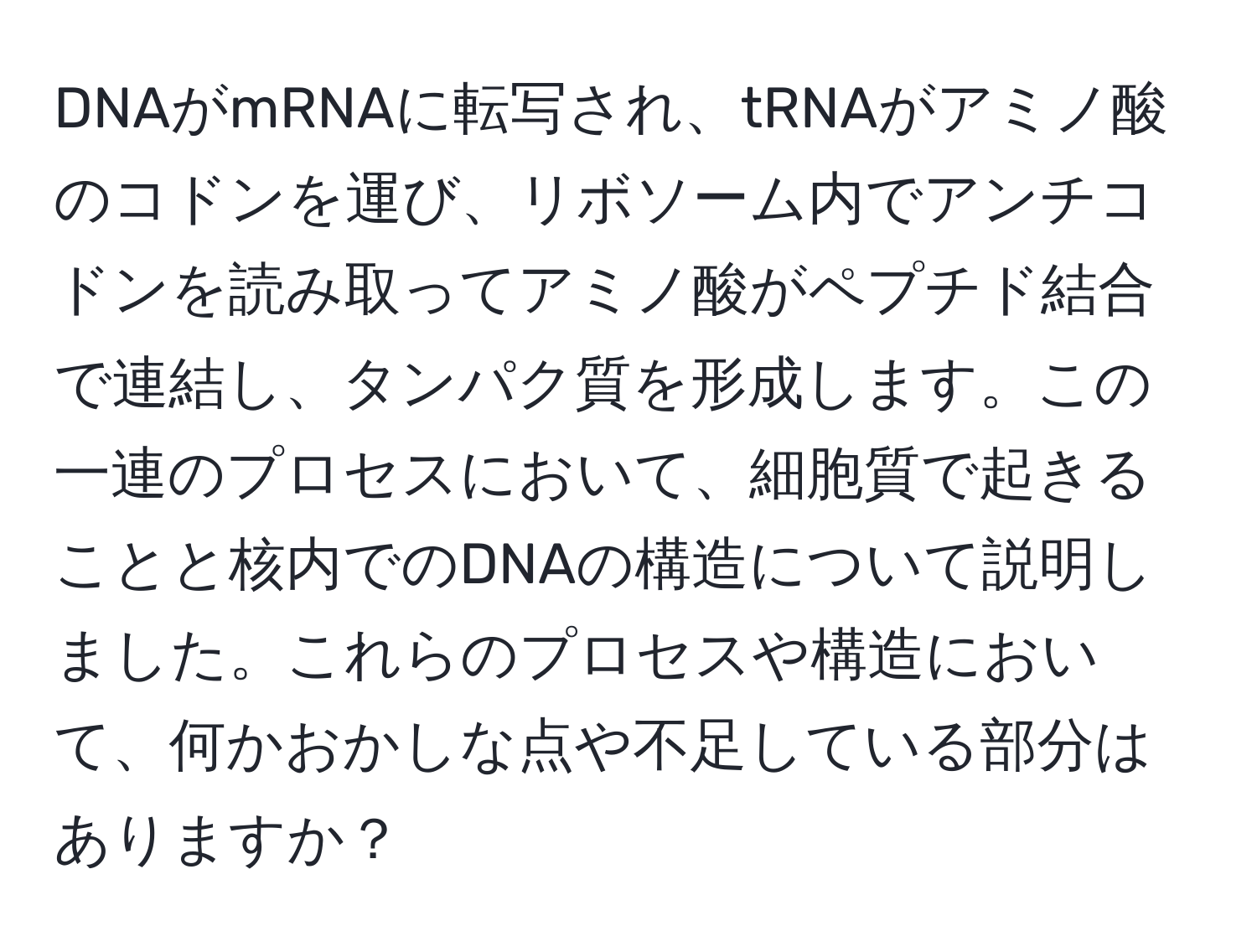 DNAがmRNAに転写され、tRNAがアミノ酸のコドンを運び、リボソーム内でアンチコドンを読み取ってアミノ酸がペプチド結合で連結し、タンパク質を形成します。この一連のプロセスにおいて、細胞質で起きることと核内でのDNAの構造について説明しました。これらのプロセスや構造において、何かおかしな点や不足している部分はありますか？