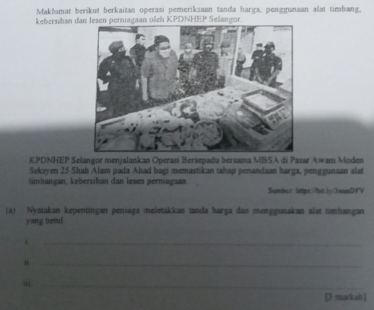 Maklumat berikut berkaitan operasi pemeriksaan tanda harga, penggunaan alat timbang, 
kebersihan dan lesen perniagaan oleh KPDNHEP Selangor. 
KPDNHEP Selangor menjalankan Operasi Bersepadu bersama MBSA di Pasar Awam Moden 
Seksyen 25 Shah Alam pada Ahad bagi memastikan tahap penandaan harga, penggunaan alat 
timbangan, kebersihan dan lesen perniagaan 
Sumber: lttps://bit.Jy/3nunDFV 
(a) Nyatakan kepentingan peniaga meletakkan tanda harga dan menggunakan alat timbangan 
yang betul. 
L 
_ 
n 
_ 
.ii_ 
[3 markah]