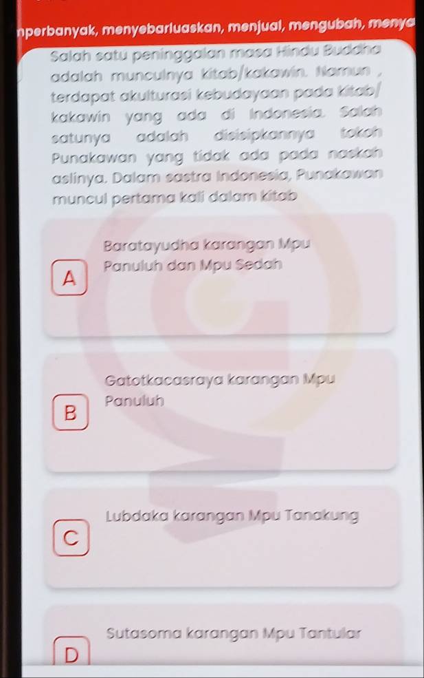 nperbanyak, menyebarluaskan, menjual, mengubah, menya
Salah satu peninggalan mɑsa Hindu Buddha
adalah munculnya kitab/kakawin. Namun ,
terdapat akulturasi kebudayaan pada kitab/
kakawin yang ada di Indonesia. Salah
satunya adalah disisipkannya tokoh 
Punakawan yang tidak ada pada naskah
aslinya. Dalam sastra Indonesia, Punakawan
muncul pertama kali dalam kitab
Baratayudha karangan Mpu
A Panuluh dan Mpu Sedah
Gatotkacasraya karangan Mpu
B Panuluh
Lubdaka karangan Mpu Tanakung
C
Sutasoma karangan Mpu Tantular
D