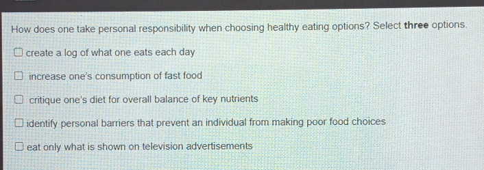 How does one take personal responsibility when choosing healthy eating options? Select three options.
create a log of what one eats each day
increase one's consumption of fast food
critique one's diet for overall balance of key nutrients
identify personal barriers that prevent an individual from making poor food choices
eat only what is shown on television advertisements