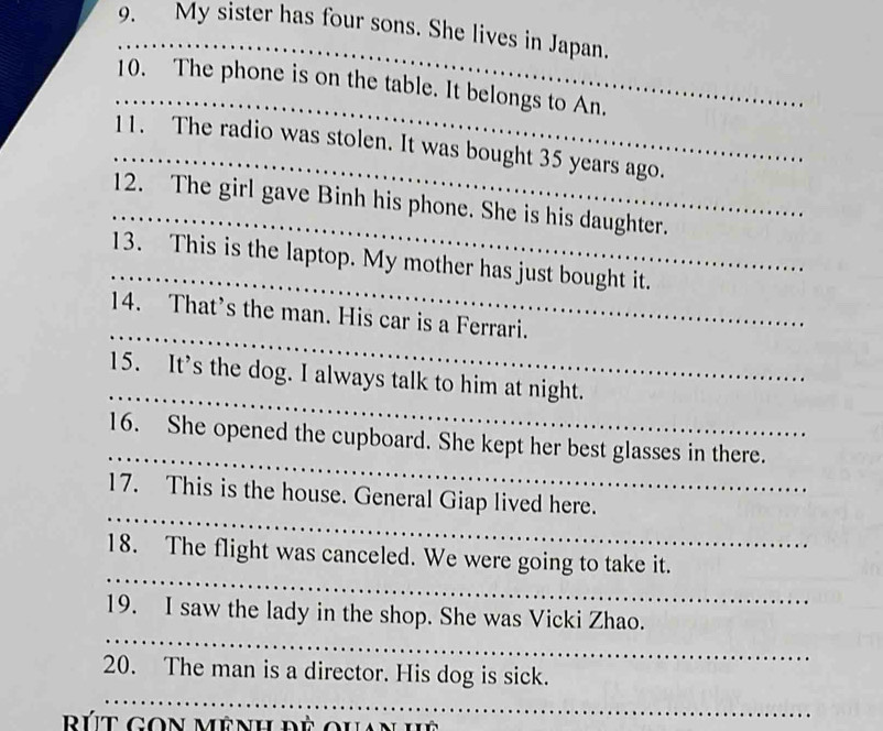 My sister has four sons. She lives in Japan. 
_ 
_ 
10. The phone is on the table. It belongs to An. 
_ 
11. The radio was stolen. It was bought 35 years ago. 
_ 
12. The girl gave Binh his phone. She is his daughter. 
_ 
13. This is the laptop. My mother has just bought it. 
_ 
14. That’s the man. His car is a Ferrari. 
_ 
15. It’s the dog. I always talk to him at night. 
_ 
16. She opened the cupboard. She kept her best glasses in there. 
_ 
17. This is the house. General Giap lived here. 
_ 
18. The flight was canceled. We were going to take it. 
_ 
19. I saw the lady in the shop. She was Vicki Zhao. 
_ 
20. The man is a director. His dog is sick. 
út gon mênh đề ouan hệ