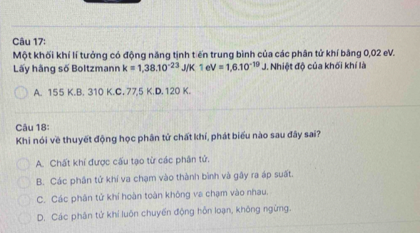 Một khối khí lí tưởng có động năng tịnh tiến trung bình của các phân tử khí bằng 0,02 eV.
Lấy hãng số Boltzmann k=1,38.10^(-23)J /K 1eV=1,6.10^(-19)J. Nhiệt độ của khối khí là
A. 155 K.B. 310 K.C. 77,5 K.D. 120 K.
Câu 18:
Khi nói về thuyết động học phân tử chất khí, phát biểu nào sau đây sai?
A. Chất khí được cấu tạo từ các phân tử.
B. Các phân tử khí va chạm vào thành bình và gây ra áp suất.
C. Các phân tử khí hoàn toàn không va chạm vào nhau.
D. Các phân tứ khí luôn chuyển động hỗn loạn, không ngừng.