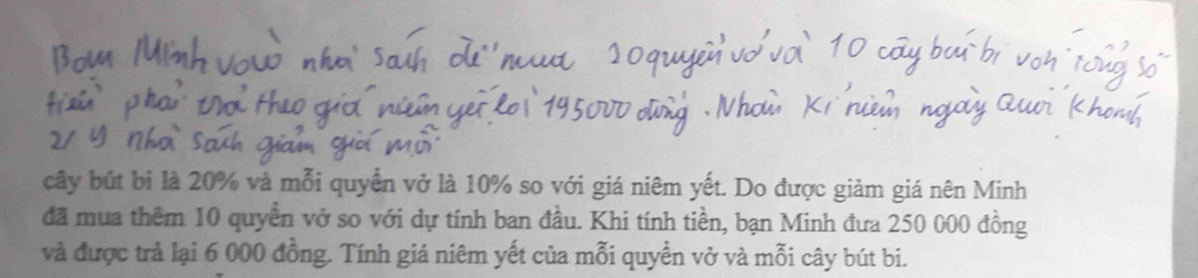 cây bút bị là 20% và mỗi quyền vở là 10% so với giá niêm yết. Do được giảm giá nên Minh 
đã mua thêm 10 quyền vở so với dự tính ban đầu. Khi tính tiền, bạn Minh đưa 250 000 đồng 
và được trả lại 6 000 đồng. Tính giá niêm yết của mỗi quyền vở và mỗi cây bút bi.