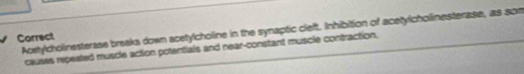 Acetylcholinesterase breaks down acetylcholine in the synaptic cleft. Inhibition of acetylcholinesterase, as som 
Carrect 
causes repeated muscle action potentials and near-constant muscle contraction.