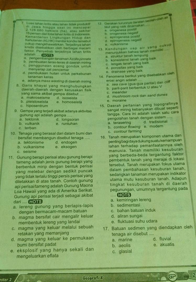 Luas Iahan kritis atau lahan tidak produktif 12. Gerakan turunnya daratan seolah-olah air
di Jawa hingga saat ini mencapai laut yang naik dinamakan ...
2.128.680 heklare (ha), atau sekitar a. orogenesa positif
15 persen dari total Iahan kritis di Indonesia. b. orogenesa negatif
Kementerian Lingkungan Hdup dan c. epirogenesa positif
Kehutanan (KLHK) menilai kondisi tersebut d. epirogenesa negatif
cukup mengkhawatirkan. Terjadinya lahan e. vulkanisme
kristis disebabkan oleh berbagai macam 13. Kandungan uap air yang cukup
faktor. Penyebab terjadinya lahan kritis menunjukkan bahwa tanah memiliki ....
adalah  HOTS
a. pengembangan tanaman Azolla pinnata a. struktur tanah lempung
b. konsistensi tanah yang baik
b. pembuatan teras-teras di daerah miring c. lengas tanah yang baik
c. penggunaan eceng gondok untuk d. porositas yang baik
menyerap zat pencemar
d. pembukaan hutan untuk perkebunan e. drainase yang baik
tanaman keras
14. Fenomena berikut yang disebabkan oleh
e. adanya mass wasting di daerah miring erosi angin adalah
a. sea cave (gua-gua pantai) dan cliff
8. Garis khayal yang menghubungkan b. parit-parit berbentuk U atau V
daerah-daerah dengan kerusakan fisik
yang sama akibat gempa disebut c. meander
a.makroseisme d. isoseista d. mushroom rock dan sand dunes
b. pleistoseista e. homoseista e. moraine
c. hiposentrum 15. Daerah pertanian yang topografinya
9. Gempa yang terjadi akibat adanya aktivitas sangat miring kebanyakan dibuat sepert
gunung api adalah gempa .. tangga. Cara ini adalah salah satu cara
a. tektonik d.longsoran pengolahan tanah dengan sistem ....
b. vulkanik e. runtuhan a. terasering d.tradisional
c. terban b. contour flowing e. modern
10. Tenaga yang berasal dari dalam bumi dan c. contour farming
bersifat membangun disebut tenaga .... 16. Tanah merupakan komponen utama dan
a. tektonisme d. endogen penting bagi daya dukung suatu kemampuan
b. vulkanisme e. eksogen lahan terhadap pemanfaatannya oleh
c. seisme manusia. Tanah memiliki kesuburan
11. Gunung berapi perisai atau gunung berapi yang berbeda-beda tergantung faktor
tameng adalah jenis gunung berapi yang pembentuk tanah yang merajai di lokasi
berbentuk mirip dengan bentuk perisai tersebut. Tanah merupakan fokus utama
yang melebar dengan sedikit puncak dalam pembahasan kesuburan tanah,
yang tidak terlalu tinggi persis perisai yang sedangkan tanaman merupakan indikator
diletakkan di atas tanah. Contoh gunung utama mutu kesuburan tanah. Adapun
api perisai/tameng adalah Gunung Maona tingkat kesuburan tanah di daerah 
Loa Hawaii yang ada di Amerika Serikat. pegunungan, umumnya tergantung pada
Gunung api perisai terjadi sebagai akibat … HOTS
dari .... HOTS a. kemiringan lereng
a. lereng gunung yang berlapis-lapis b. sedimentasi
dengan bermacam-macam batuan c. bahan batuan induk
b. magma bersifat cair mengalir keluar d. aliran sungai
membentuk lereng yang landai e. fluktuasi suhu udara
c. magma yang keluar melalui sebuah 17. Batuan sedimen yang diendapkan oleh
retakan yang memanjang tenaga air disebut ....
d. magma yang keluar ke permukaan a. marine d. fluvial
bumi bersifat padat b. aeolis e. akuatis
e. eksplosif yang hanya sekali dan c. glasial
mengeluarkan eflata
2
ster 2 Geografi X