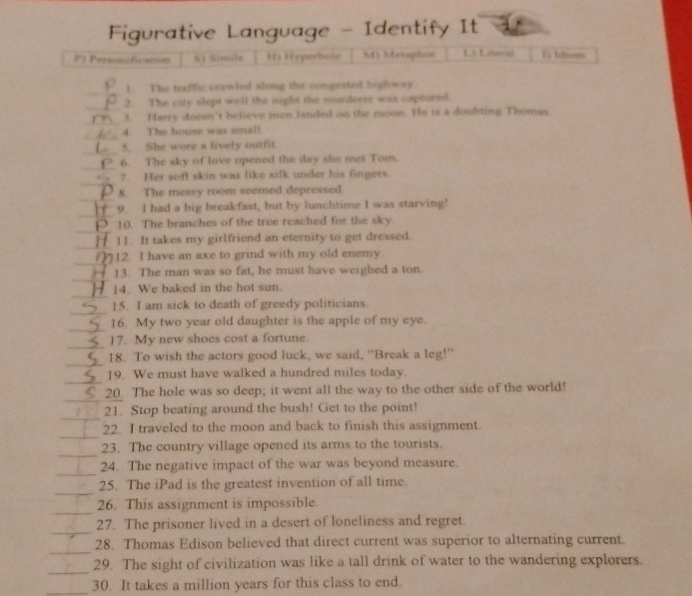 Figurative Language - Identify It
F) Personification S) Simile Hi Hyperbole M) Metaphos L3 Lteral V) Idioen
_
1. The traffic crawled slong the congested highway
_
2. The city slept well the night the murderer was captured.
_
3. Harry doeen't believe men landed on the moon. He is a doubting Thomas
_
4. The house was small.
_
5. She wore a lively outfit
_
6. The sky of love opened the day she met Tom.
_
7. Her soft skin was like silk under his fingers.
_
8. The messy room seemed depressed
_
9. I had a big breakfast, but by lunchtime I was starving!
_
10. The branches of the tree reached for the sky.
_
11. It takes my girlfriend an eternity to get dressed.
_
12. I have an axe to grind with my old enemy.
_
13. The man was so fat, he must have weighed a ton.
_
14. We baked in the hot sun.
_
15. I am sick to death of greedy politicians
_
16. My two year old daughter is the apple of my eye.
_
17. My new shoes cost a fortune.
_
18. To wish the actors good luck, we said, “Break a leg!”
_
19. We must have walked a hundred miles today.
_
20. The hole was so deep; it went all the way to the other side of the world!
_
21. Stop beating around the bush! Get to the point!
_
22. I traveled to the moon and back to finish this assignment.
_
23. The country village opened its arms to the tourists.
_
24. The negative impact of the war was beyond measure.
_
25. The iPad is the greatest invention of all time.
_
26. This assignment is impossible.
_
27. The prisoner lived in a desert of loneliness and regret.
_
28. Thomas Edison believed that direct current was superior to alternating current.
_
29. The sight of civilization was like a tall drink of water to the wandering explorers.
_30. It takes a million years for this class to end.