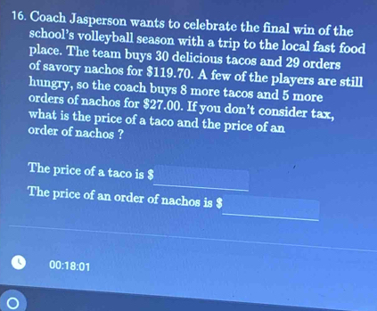 Coach Jasperson wants to celebrate the final win of the 
school’s volleyball season with a trip to the local fast food 
place. The team buys 30 delicious tacos and 29 orders 
of savory nachos for $119.70. A few of the players are still 
hungry, so the coach buys 8 more tacos and 5 more 
orders of nachos for $27.00. If you don’t consider tax, 
what is the price of a taco and the price of an 
order of nachos ? 
The price of a taco is $
The price of an order of nachos is $
00:18:01