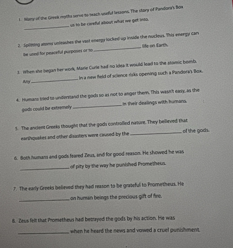 Many of the Greek myths serve to teach useful lessons. The story of Pandora's Box 
_ 
us to be careful about what we get into. 
2. Splitting atoms unleashes the vast energy locked up inside the nucleus. This energy can 
be used for peaceful purposes or to _life on Earth. 
3. When she began her work, Marie Curie had no idea it would lead to the atomic bomb. 
Any_ In a new field of science risks opening such a Pandora's Box. 
4. Humans tried to understand the gods so as not to anger them. This wasn't easy, as the 
gods could be extremely _In their dealings with humans. 
5. The ancient Greeks thought that the gods controlled nature. They believed that 
earthquakes and other disasters were caused by the _of the gods. 
6. Both humans and gods feared Zeus, and for good reason. He showed he was 
_of pity by the way he punished Prometheus. 
7. The early Greeks believed they had reason to be grateful to Prometheus. He 
_on human beings the precious gift of fire. 
8. Zeus felt that Prometheus had betrayed the gods by his action. He was 
_when he heard the news and vowed a cruel punishment.