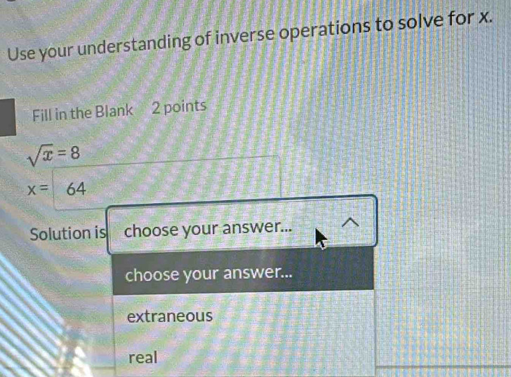 Use your understanding of inverse operations to solve for x.
Fill in the Blank 2 points
sqrt(x)=8
x= 64
Solution is choose your answer...
choose your answer...
extraneous
real