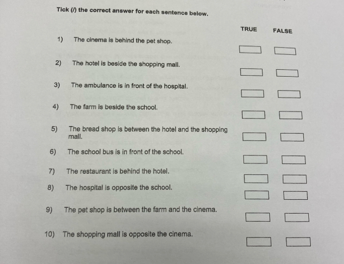 Tick (/) the correct answer for each sentence below.
TRUE FALSE
1) The cinema is behind the pet shop.
2) The hotel is beside the shopping mall.
3) The ambulance is in front of the hospital.
4) The farm is beside the school.
5) The bread shop is between the hotel and the shopping
mall.
6) The school bus is in front of the school.
7) The restaurant is behind the hotel.
8) The hospital is opposite the school.
9) The pet shop is between the farm and the cinema.
10) The shopping mall is opposite the cinema.