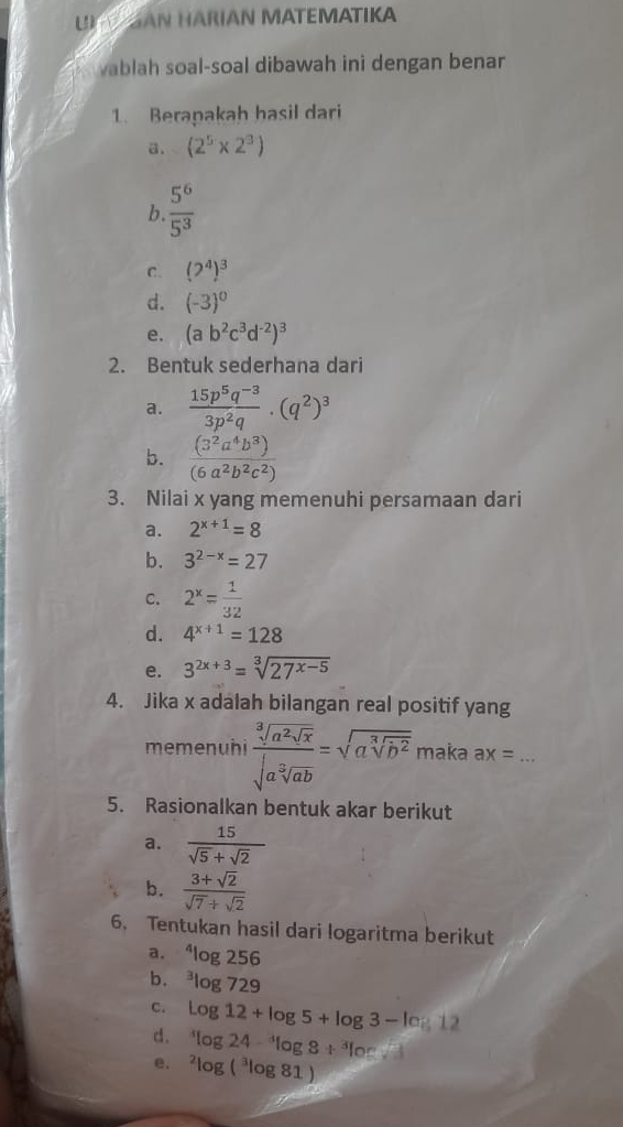 UN V GAN HÄRÍAN MATEMATIKA
vablah soal-soal dibawah ini dengan benar
1. Berapakah hasil dari
a. (2^5* 2^3)
b.  5^6/5^3 
C. (2^4)^3
d. (-3)^0
e. (ab^2c^3d^(-2))^3
2. Bentuk sederhana dari
a.  (15p^5q^(-3))/3p^2q .(q^2)^3
b.  (3^2a^4b^3)/(6a^2b^2c^2) 
3. Nilai x yang memenuhi persamaan dari
a. 2^(x+1)=8
b. 3^(2-x)=27
c. 2^x= 1/32 
d. 4^(x+1)=128
e. 3^(2x+3)=sqrt[3](27^(x-5))
4. Jika x adalah bilangan real positif yang
memenuhi frac sqrt[3](a^2sqrt x)sqrt(a^2sqrt ab)=sqrt(asqrt [3]b^2) maka ax= _
5. Rasionalkan bentuk akar berikut
a.  15/sqrt(5)+sqrt(2) 
b.  (3+sqrt(2))/sqrt(7)+sqrt(2) 
6. Tentukan hasil dari logaritma berikut
a. log 25 6
b. ^3log 729
C. log 12+log 5+log 3-log 12
d.
e, ^4log 24-^4log 8+^3log sqrt 3^(2log (^3)log 81)