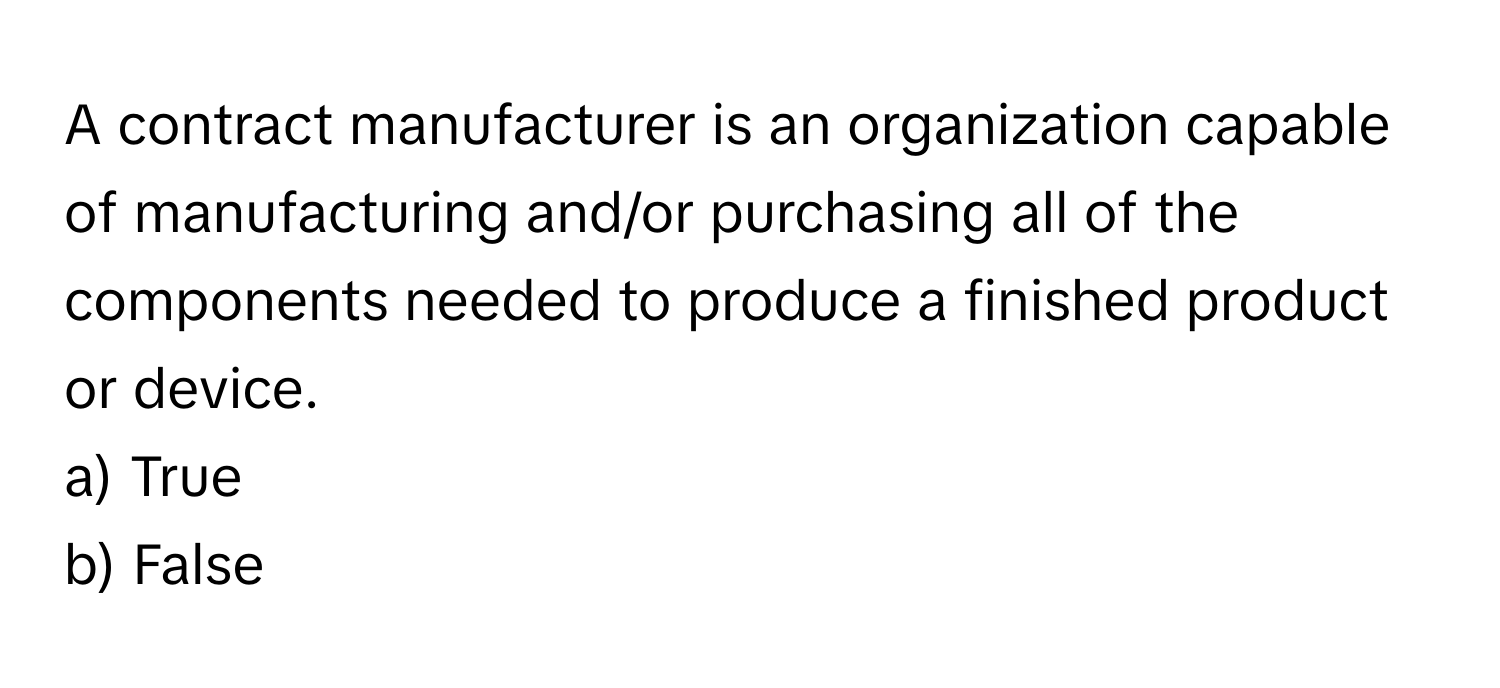 A contract manufacturer is an organization capable of manufacturing and/or purchasing all of the components needed to produce a finished product or device.

a) True 
b) False