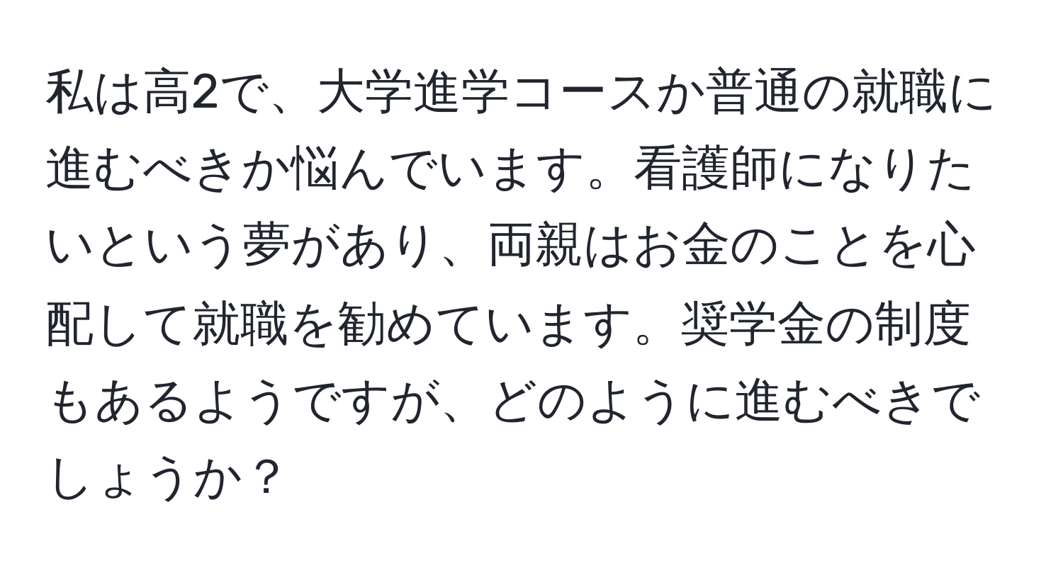 私は高2で、大学進学コースか普通の就職に進むべきか悩んでいます。看護師になりたいという夢があり、両親はお金のことを心配して就職を勧めています。奨学金の制度もあるようですが、どのように進むべきでしょうか？