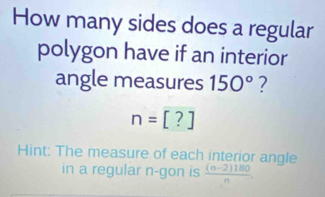 How many sides does a regular 
polygon have if an interior 
angle measures 150°
n=[?]
Hint: The measure of each interior angle 
in a regular n -gon is  ((n-2)180)/n .