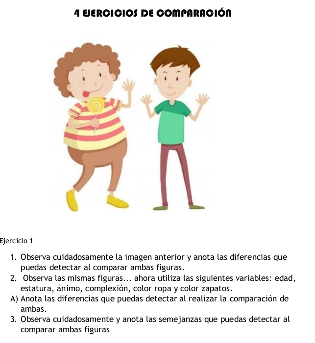 EJERCICIOS DE COMPARACIÓN 
Ejercício 1 
1. Observa cuidadosamente la imagen anterior y anota las diferencias que 
puedas detectar al comparar ambas figuras. 
2. Observa las mismas figuras... ahora utiliza las siguientes variables: edad, 
estatura, ánimo, complexión, color ropa y color zapatos. 
A) Anota las diferencias que puedas detectar al realizar la comparación de 
ambas. 
3. Observa cuidadosamente y anota las semejanzas que puedas detectar al 
comparar ambas figuras