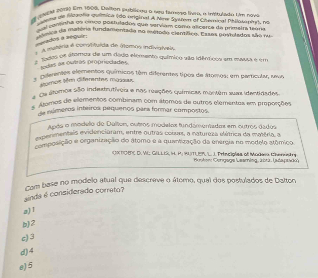 (ENEM 2019) Em 1808, Dalton publícou o seu famoso livro, o intitulado Um novo
sstema de filosofia química (do original A New System of Chemical Philosophy), no
quel continha os cinco posfulados que serviam como alicerce da primeira teoria
merados a seguir: anímica da matéria fundamentada no método científico. Esses postulados são nu-
A matéria é constituída de átomos indivisíveis.
Todos os átomos de um dado elemento químico são idênticos em massa e em
todas as outras propriedades.
_
s Diferentes elementos químicos têm diferentes tipos de átomos; em particular, seus
_
átomos têm diferentes massas.
# Os atomos são indestrutíveis e nas reações químicas mantêm suas identidades.
# Átomos de elementos combinam com átomos de outros elementos em proporções
de números inteiros pequenos para formar compostos.
Após o modelo de Dalton, outros modelos fundamentados em outros dados
experimentais evidenciaram, entre outras coisas, a natureza elétrica da matéria, a
composição e organização do átomo e a quantização da energia no modelo atômico.
OXTOBY, D. W.; GILLIS, H. P; BUTLER, L. J. Principles of Modern Chemistry.
Boston: Cengage Learning, 2012. (adaptado)
Com base no modelo atual que descreve o átomo, qual dos postulados de Dalton
ainda é considerado correto?
a) 1
b) 2
c) 3
d) 4
e) 5