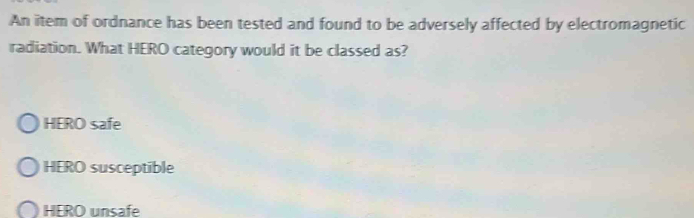 An item of ordnance has been tested and found to be adversely affected by electromagnetic
radiation. What HERO category would it be classed as?
HERO safe
HERO susceptible
HERO unsafe
