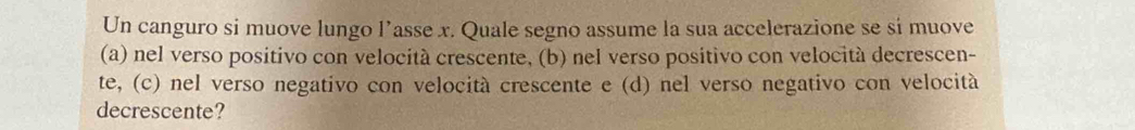 Un canguro si muove lungo l’asse x. Quale segno assume la sua accelerazione se sí muove
(a) nel verso positivo con velocità crescente, (b) nel verso positivo con velocità decrescen-
te, (c) nel verso negativo con velocità crescente e (d) nel verso negativo con velocità
decrescente?