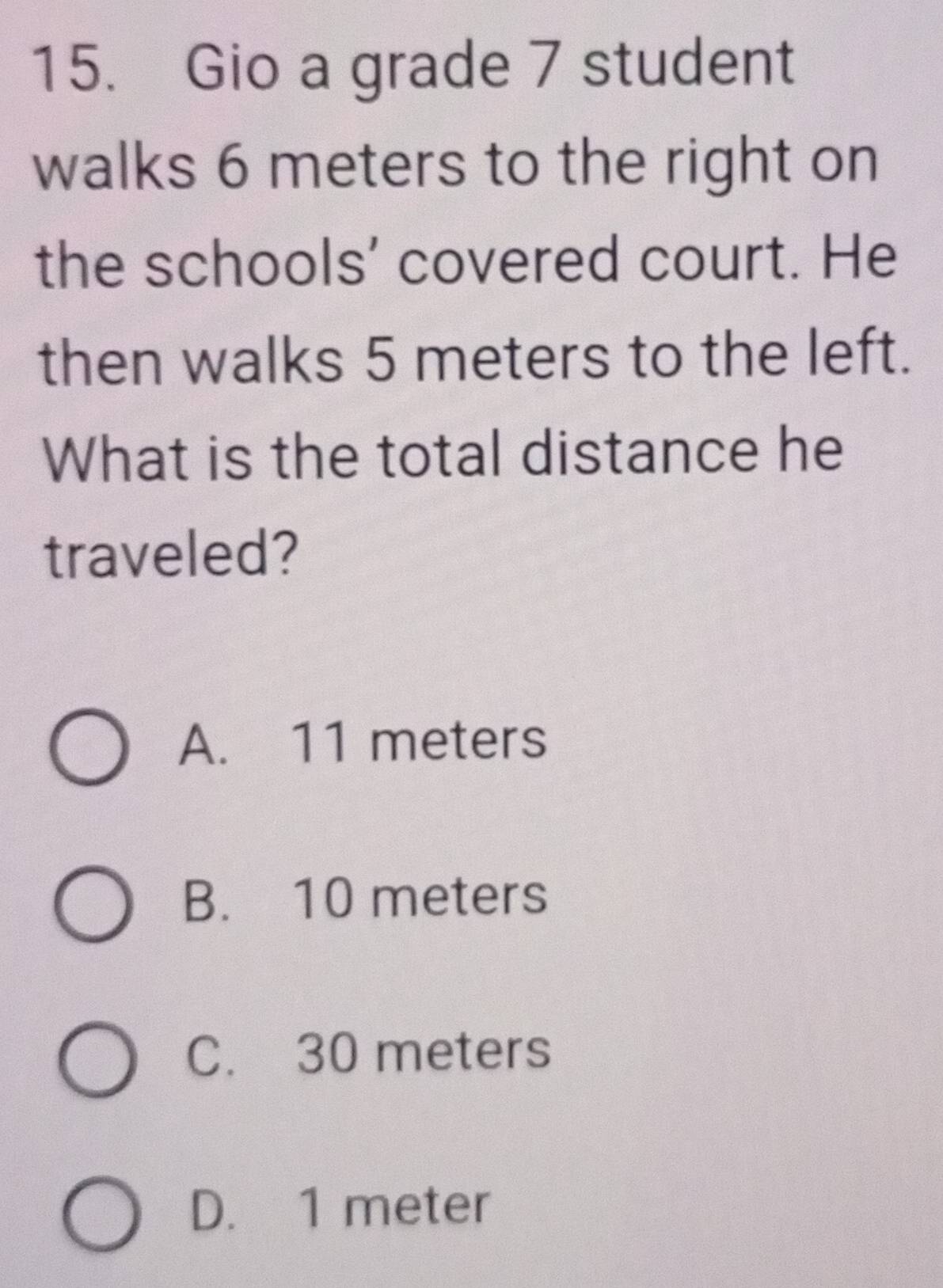 Gio a grade 7 student
walks 6 meters to the right on
the schools' covered court. He
then walks 5 meters to the left.
What is the total distance he
traveled?
A. 11 meters
B. 10 meters
C. 30 meters
D. 1 meter