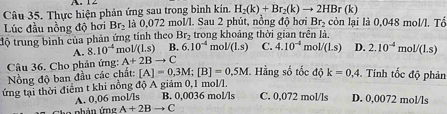 12
Câu 35. Thực hiện phản ứng sau trong bình kín. H_2(k)+Br_2(k)to 2HBr (k)
Lúc đầu nồng độ hơi Br_2 là 0,072 mol/l. Sau 2 phút, nồng độ hơi Br_2 còn lại là 0,048 mol/l. Tố
độ trung bình của phản ứng tính theo Br_2 trong khoảng thời gian trên là.
A. 8.10^(-4) mol/(l.s) B. 6.10^(-4)mol/(1.s) C. 4.10^(-4)mol/(L.s) D. 2.10^(-4)mol/(1.s)
Câu 36. Cho phản ứng: A+2Bto C
Nồng độ ban đầu các chất: [A]=0,3M; [B]=0,5M. Hằng số tốc độ k=0,4. Tính tốc độ phản
ứng tại thời điểm t khi nồng độ A giảm 0,1 mol/l.
A. 0,06 mol/ls B. 0,0036 mol/ls C. 0,072 mol/ls D. 0,0072 mol/ls
nhản imgA+2Bto C