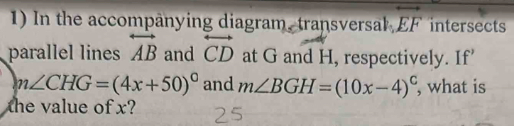 In the accompanying diagram, transversal, overleftrightarrow EF intersects 
parallel lines overleftrightarrow AB and overleftrightarrow CD at G and H, respectively. If’
m∠ CHG=(4x+50)^circ  and m∠ BGH=(10x-4)^circ  , what is 
the value of x?