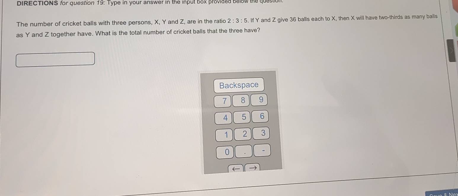 DIRECTIONS for question 19: Type in your answer in the input box provided below the question. 
The number of cricket balls with three persons, X, Y and Z, are in the ratio 2:3:5. If Y and Z give 36 balls each to X, then X will have two-thirds as many balls 
as Y and Z together have. What is the total number of cricket balls that the three have? 
Backspace
7 8 9
4 5 6
1 2 3
0
- 
← → 
ve & r