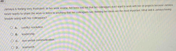 Jamaya is feeling very frustrated. In her work review, her boss told her that her colleagues don't want to work with her on projects because Jamaya
never wants to share the work or listen to anything that her colleagues say, thinking her ideas are the most important. What skill is Jamaya having
trouble using with her colleagues?
A. conflict resolution
B. leadership
C. non-verbal communication
D. teamwork