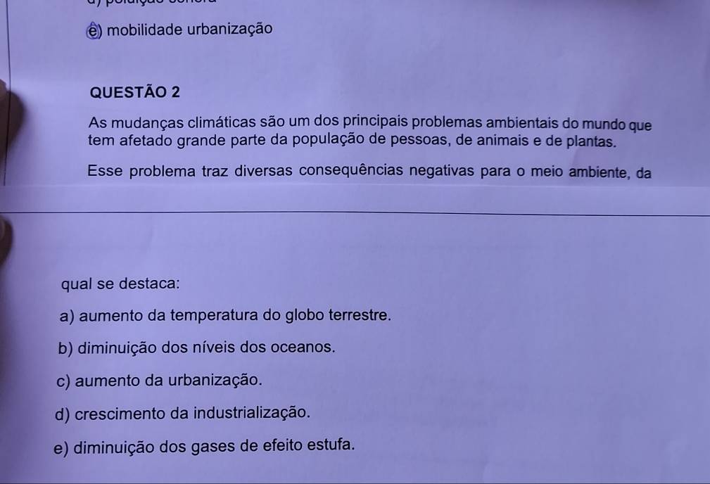 e) mobilidade urbanização
QUESTÃO 2
As mudanças climáticas são um dos principais problemas ambientais do mundo que
tem afetado grande parte da população de pessoas, de animais e de plantas.
Esse problema traz diversas consequências negativas para o meio ambiente, da
qual se destaca:
a) aumento da temperatura do globo terrestre.
b) diminuição dos níveis dos oceanos.
c) aumento da urbanização.
d) crescimento da industrialização.
e) diminuição dos gases de efeito estufa.