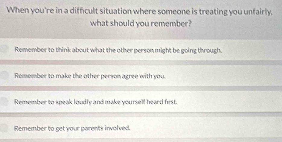 When you're in a difficult situation where someone is treating you unfairly,
what should you remember?
Remember to think about what the other person might be going through.
Remember to make the other person agree with you.
Remember to speak loudly and make yourself heard first.
Remember to get your parents involved.