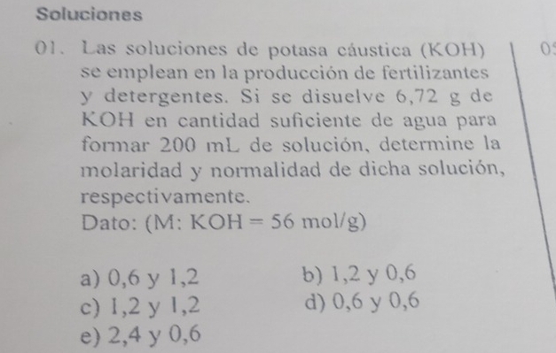 Soluciones
01. Las soluciones de potasa cáustica (KOH) 0
se emplean en la producción de fertilizantes
y detergentes. Si se disuelve 6,72 g de
KOH en cantidad suficiente de agua para
formar 200 mL de solución, determine la
molaridad y normalidad de dicha solución,
respectivamente.
Dato: ( M:KOH=56mol/g)
a) 0, 6 y 1,2 b) 1, 2 y 0,6
c) 1, 2 y 1, 2 d) 0, 6 y 0,6
e) 2, 4 y 0, 6