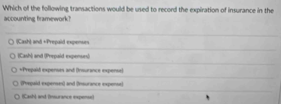 Which of the following transactions would be used to record the expiration of insurance in the
accounting framework?
(Cash) and +Prepaid expenses
(Cash) and (Prepaid expenses)
+Prepaid expenses and (Insurance expense)
(Prepaid expenses) and (Insurance expense)
(Cash) and (Insurance expense)