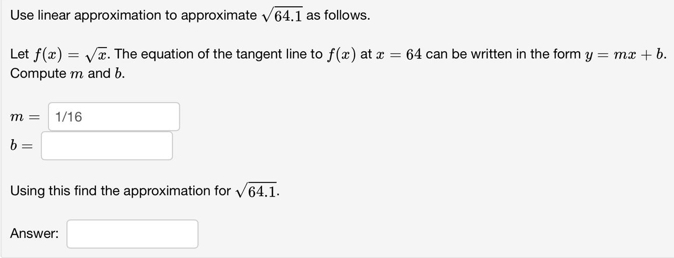 Use linear approximation to approximate sqrt(64.1) as follows. 
Let f(x)=sqrt(x). The equation of the tangent line to f(x) at x=64 can be written in the form y=mx+b. 
Compute m and b.
m= 1/16
b=
Using this find the approximation for sqrt(64.1). 
Answer: □