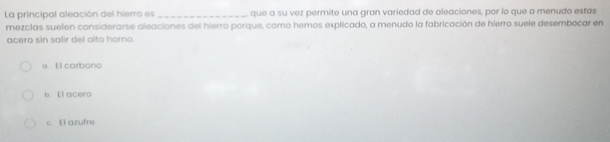 La principal aleación del hierro es _que a su vez permite una gran variedad de aleaciones, por lo que a menudo estas
mezclas suelen considerarse aleaciones del hierro porque, como hemos explicado, a menudo la fabricación de hierro suele desembocar en
acero sin salir del alto homo.
a. El carbono
b. El acero
c. El azufre