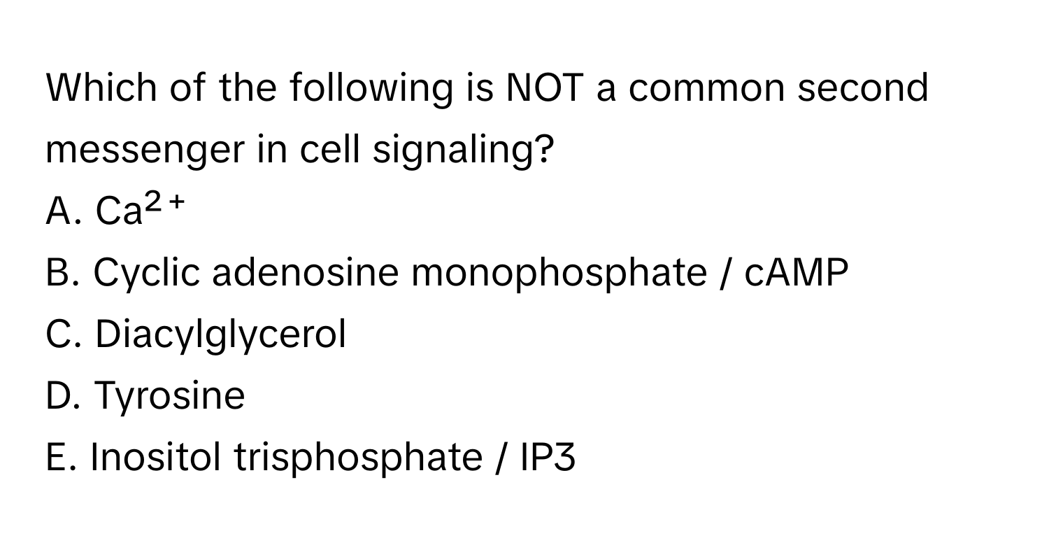 Which of the following is NOT a common second messenger in cell signaling?
A. Ca²⁺
B. Cyclic adenosine monophosphate / cAMP
C. Diacylglycerol
D. Tyrosine
E. Inositol trisphosphate / IP3