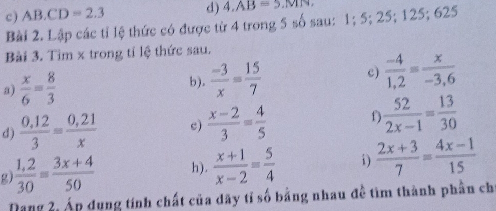 AB.CD=2.3
d) 4, AB=5, MN
Bài 2. Lập các tỉ lệ thức có được từ 4 trong 5 số sau: 1; 5; 25; 125; 625
Bài 3. Tim x trong tỉ lệ thức sau. 
a)  x/6 = 8/3   (-3)/x = 15/7  c)  (-4)/1,2 = x/-3,6 
b). 
d)  (0,12)/3 = (0,21)/x  c)  (x-2)/3 = 4/5 
1  52/2x-1 = 13/30 
g  (1,2)/30 = (3x+4)/50 
h).  (x+1)/x-2 = 5/4  i)  (2x+3)/7 = (4x-1)/15 
Dang 2, Áp dụng tính chất của dãy tỉ số bằng nhau đề tìm thành phần ch