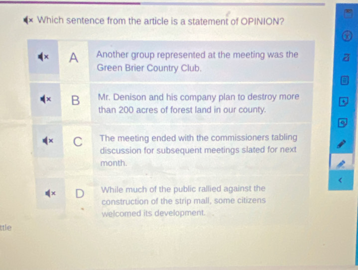 Which sentence from the article is a statement of OPINION?
a
× A Another group represented at the meeting was the
Green Brier Country Club.
B Mr. Denison and his company plan to destroy more +
than 200 acres of forest land in our county.
C The meeting ended with the commissioners tabling
discussion for subsequent meetings slated for next
month.
x D While much of the public rallied against the
construction of the strip mall, some citizens
welcomed its development.
ttle