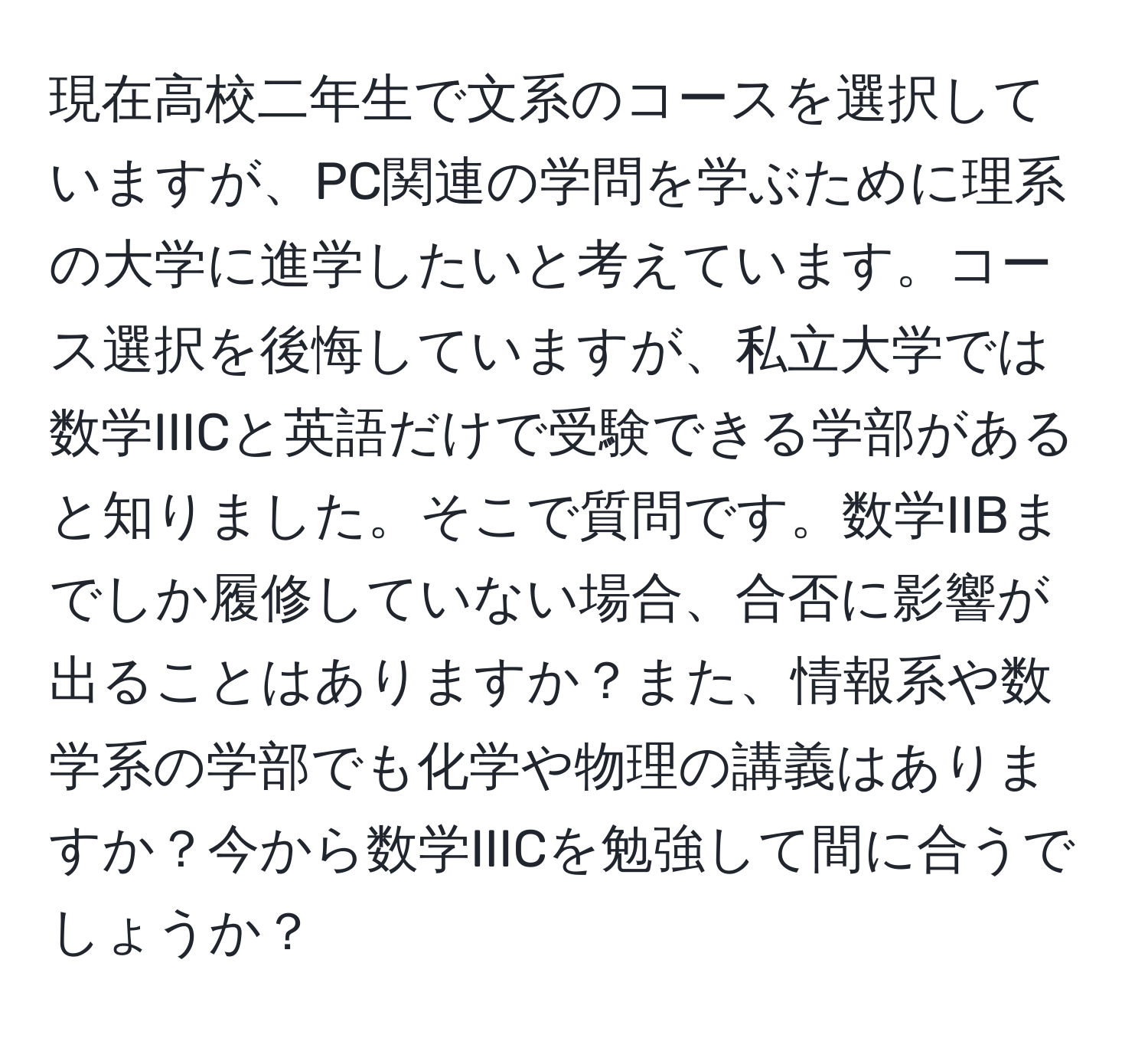 現在高校二年生で文系のコースを選択していますが、PC関連の学問を学ぶために理系の大学に進学したいと考えています。コース選択を後悔していますが、私立大学では数学IIICと英語だけで受験できる学部があると知りました。そこで質問です。数学IIBまでしか履修していない場合、合否に影響が出ることはありますか？また、情報系や数学系の学部でも化学や物理の講義はありますか？今から数学IIICを勉強して間に合うでしょうか？