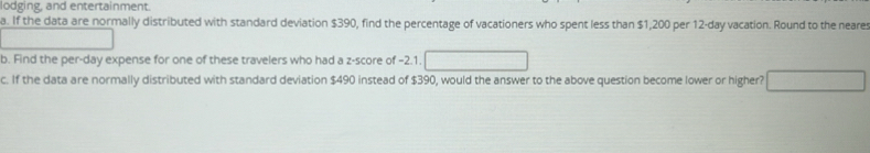 lodging, and entertainment. 
a. If the data are normally distributed with standard deviation $390, find the percentage of vacationers who spent less than $1,200 per 12-day vacation. Round to the neares 
b. Find the per-day expense for one of these travelers who had a z-score of -2.1. 
c. If the data are normally distributed with standard deviation $490 instead of $390, would the answer to the above question become lower or higher?