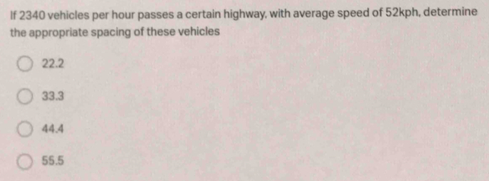 If 2340 vehicles per hour passes a certain highway, with average speed of 52kph, determine
the appropriate spacing of these vehicles
22.2
33.3
44.4
55.5