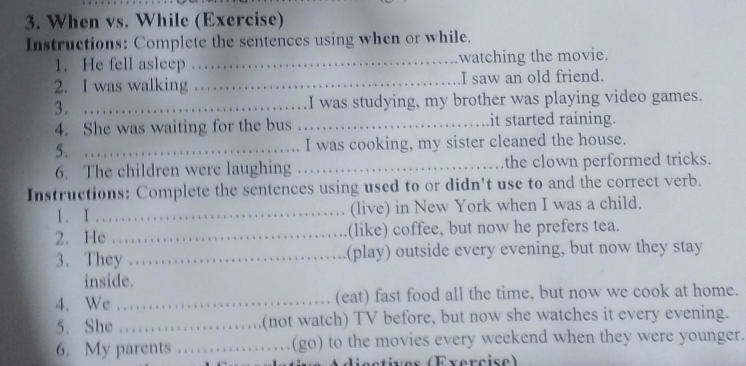 When vs. While (Exercise) 
Instructions: Complete the sentences using when or while. 
1. He fell asleep _watching the movie. 
2. I was walking _I saw an old friend. 
3. …_ I was studying, my brother was playing video games. 
4. She was waiting for the bus _it started raining. 
5. _I was cooking, my sister cleaned the house. 
6. The children were laughing _the clown performed tricks. 
Instructions: Complete the sentences using used to or didn't use to and the correct verb. 
1. I .... (live) in New York when I was a child. 
2. He _.(like) coffee, but now he prefers tea. 
3. They _.(play) outside every evening, but now they stay 
inside. 
4. We _(eat) fast food all the time, but now we cook at home. 
5. She …… (not watch) TV before, but now she watches it every evening. 
6. My parents _(go) to the movies every weekend when they were younger. 
ds etives (Evercise)