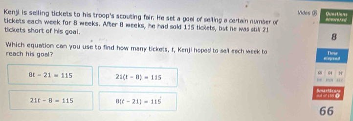 Vides
Kenji is selling tickets to his troop's scouting fair. He set a goal of selling a certain number of 
tickets each week for 8 weeks. After 8 weeks, he had sold 115 tickets, but he was still 21
tickets short of his goal.
Which equation can you use to find how many tickets, t, Kenji hoped to sell each week to
reach his goal?
8t-21=115 21(t-8)=115
21t-8=115 8(t-21)=115