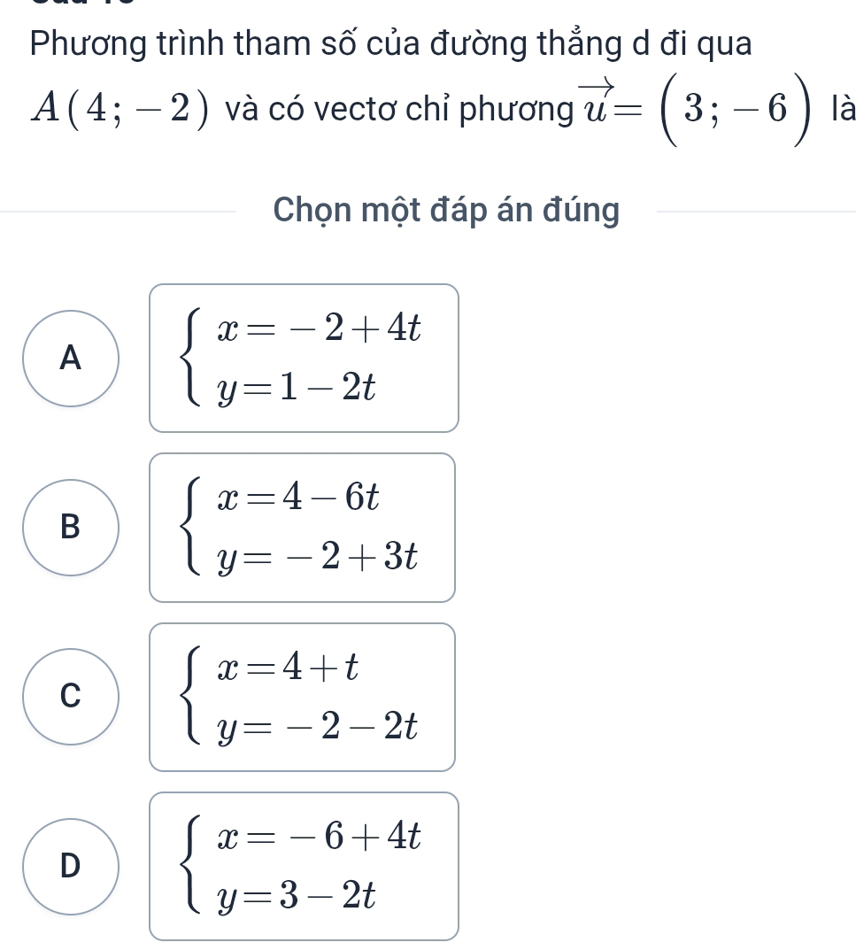 Phương trình tham số của đường thẳng d đi qua
A(4;-2) và có vectơ chỉ phương vector u=(3;-6) là
Chọn một đáp án đúng
A beginarrayl x=-2+4t y=1-2tendarray.
B beginarrayl x=4-6t y=-2+3tendarray.
C beginarrayl x=4+t y=-2-2tendarray.
D beginarrayl x=-6+4t y=3-2tendarray.