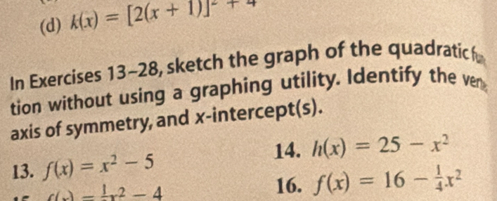 k(x)=[2(x+1)]^2+4
In Exercises 13-28, sketch the graph of the quadratic 
tion without using a graphing utility. Identify the ven 
axis of symmetry, and x-intercept(s). 
14. h(x)=25-x^2
13. f(x)=x^2-5
c(x)= 1/2 x^2-4 16. f(x)=16- 1/4 x^2