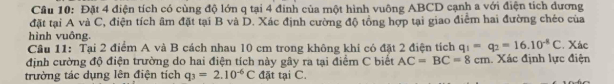 Đặt 4 điện tích có cùng độ lớn q tại 4 đinh của một hình vuông ABCD cạnh a với điện tích dương 
đặt tại A và C, điện tích âm đặt tại B và D. Xác định cường độ tồng hợp tại giao điểm hai đường chéo của 
hình vuông. 
Câu 11: Tại 2 điểm A và B cách nhau 10 cm trong không khí có đặt 2 điện tích q_1=q_2=16.10^(-8)C. Xác 
định cường độ điện trường do hai điện tích này gây ra tại điểm C biết AC=BC=8cm. Xác định lực điện 
trường tác dụng lên điện tích q_3=2.10^(-6)C đặt tại C.