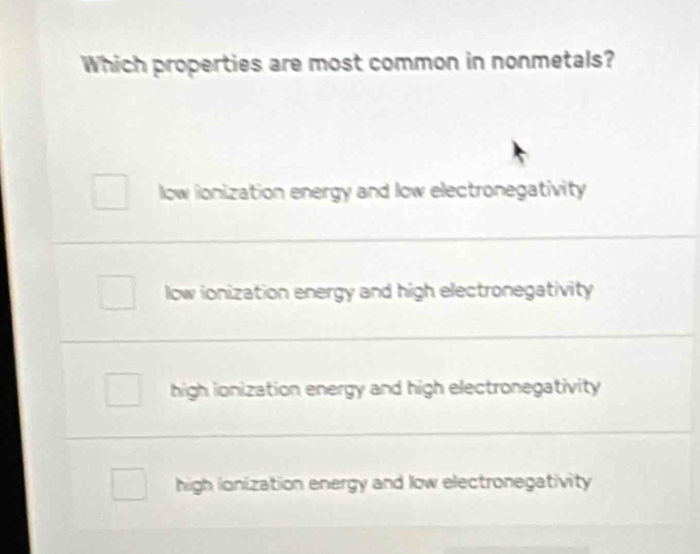 Which properties are most common in nonmetals?
low ionization energy and low electronegativity
low ionization energy and high electronegativity
high ionization energy and high electronegativity
high ionization energy and low electronegativity