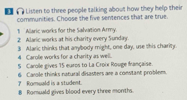 Listen to three people talking about how they help their 
communities. Choose the five sentences that are true. 
1 Alaric works for the Salvation Army. 
2 Alaric works at his charity every Sunday. 
3 Alaric thinks that anybody might, one day, use this charity. 
4 Carole works for a charity as well. 
5 Carole gives 15 euros to La Croix Rouge française. 
6 Carole thinks natural disasters are a constant problem. 
7 Romuald is a student. 
8 Romuald gives blood every three months.