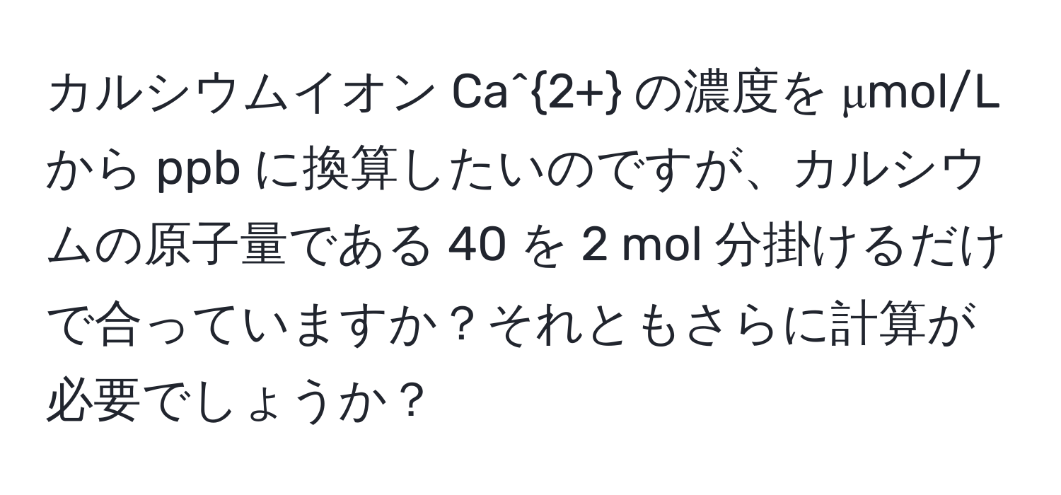 カルシウムイオン Ca^(2+) の濃度を μmol/L から ppb に換算したいのですが、カルシウムの原子量である 40 を 2 mol 分掛けるだけで合っていますか？それともさらに計算が必要でしょうか？