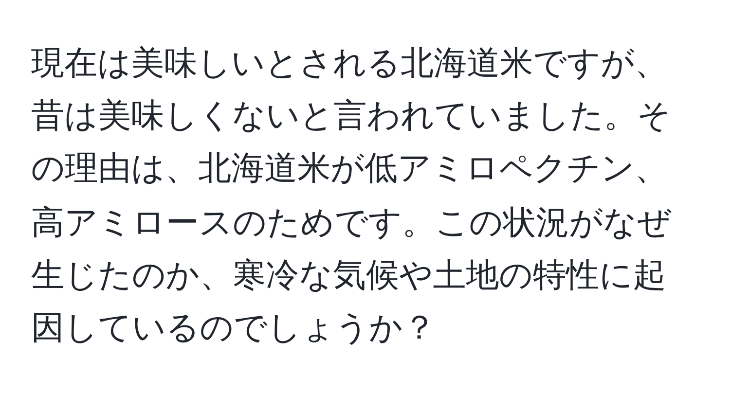 現在は美味しいとされる北海道米ですが、昔は美味しくないと言われていました。その理由は、北海道米が低アミロペクチン、高アミロースのためです。この状況がなぜ生じたのか、寒冷な気候や土地の特性に起因しているのでしょうか？